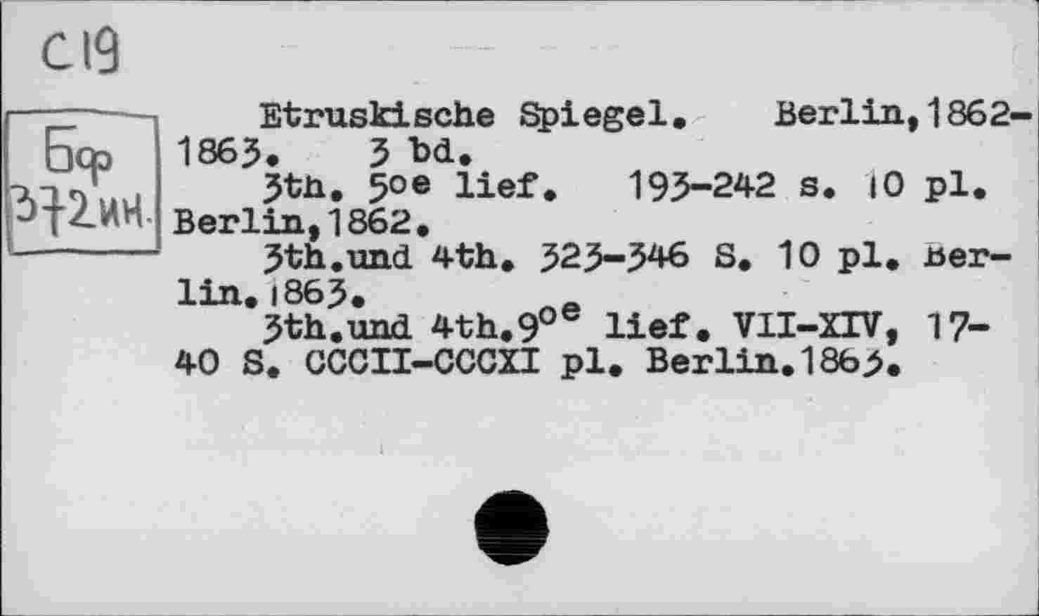 ﻿с 19
Бер 3}2.ИН
Etruski sehe Spi ege1.	Berlin,1862
1865. З M.
5tn. 5°e lief. 193-242 s. 10 pl. Berlin,1862.
3th.uncl 4th. 323-346 S. 10 pl. Berlin. 1863.	ne
3th.und 4th.9°e lief. VII-XIV, 17-40 S. CCCII-CCCXI pl. Berlin. 1865.